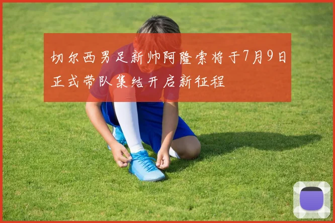 切尔西男足新帅阿隆索将于7月9日正式带队集结开启新征程