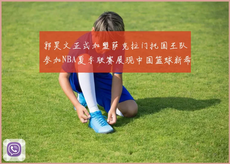 郭昊文正式加盟萨克拉门托国王队参加NBA夏季联赛展现中国篮球新希望