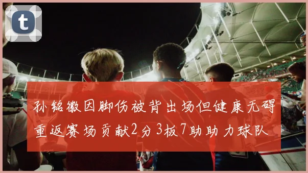 孙铭徽因脚伤被背出场但健康无碍重返赛场贡献2分3板7助助力球队