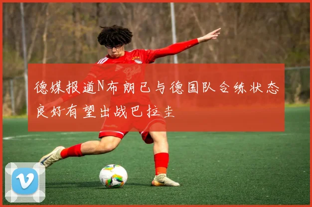 德媒报道N布朗已与德国队合练状态良好有望出战巴拉圭