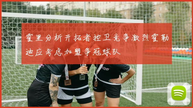 霍里分析开拓者控卫竞争激烈霍勒迪应考虑加盟争冠球队