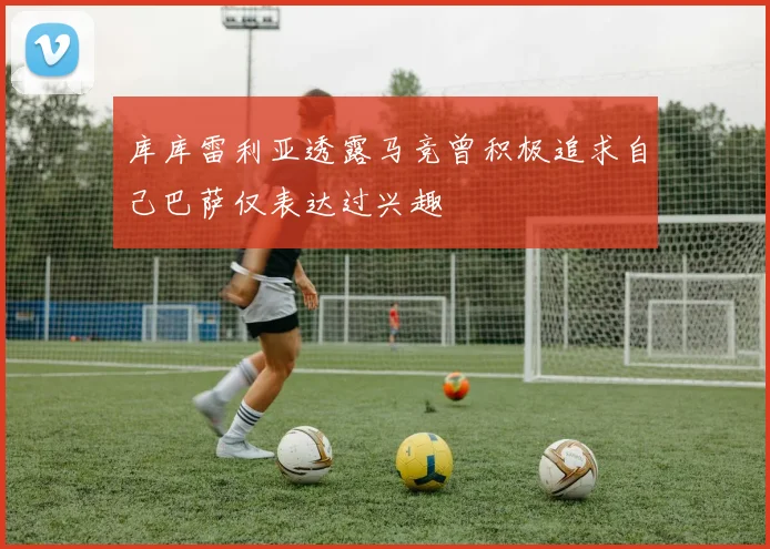 库库雷利亚透露马竞曾积极追求自己巴萨仅表达过兴趣