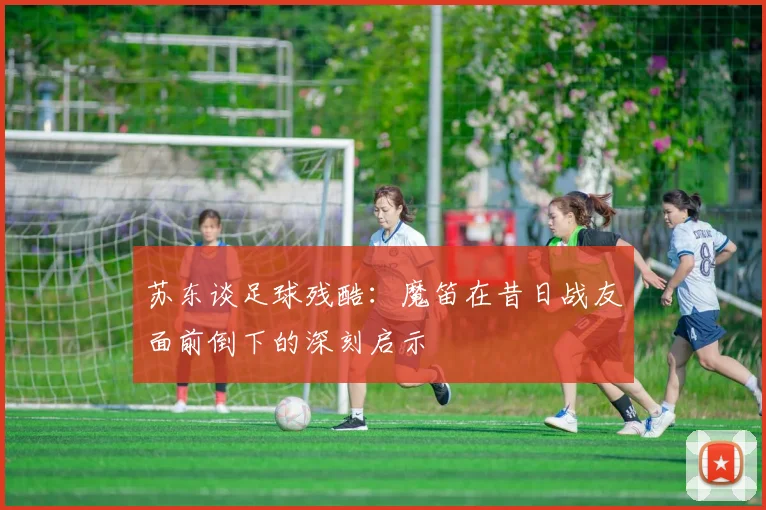 苏东谈足球残酷：魔笛在昔日战友面前倒下的深刻启示