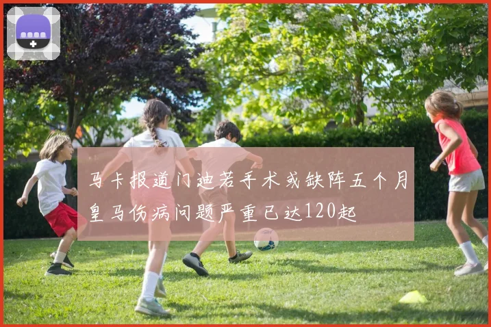 马卡报道门迪若手术或缺阵五个月皇马伤病问题严重已达120起