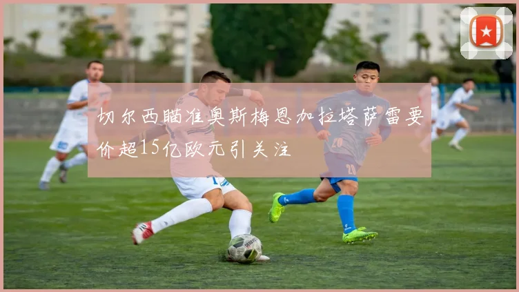 切尔西瞄准奥斯梅恩加拉塔萨雷要价超15亿欧元引关注