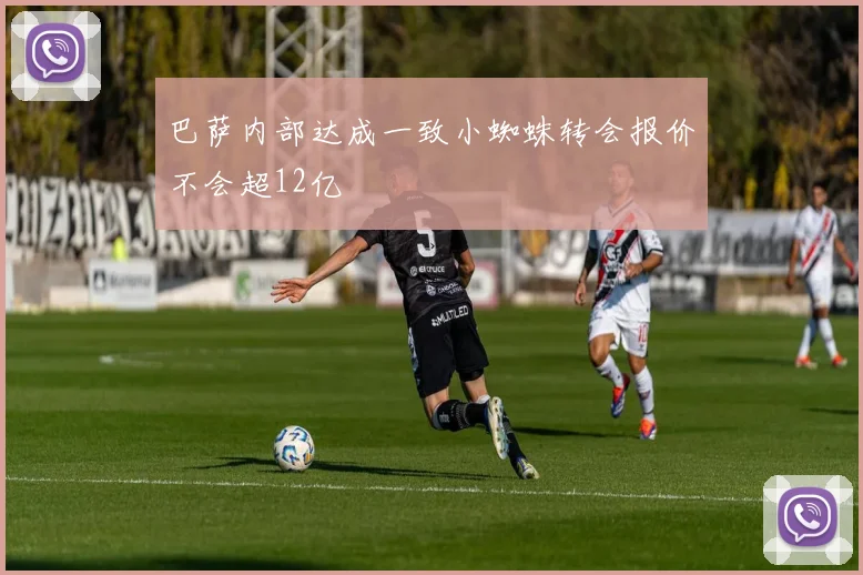 巴萨内部达成一致小蜘蛛转会报价不会超12亿