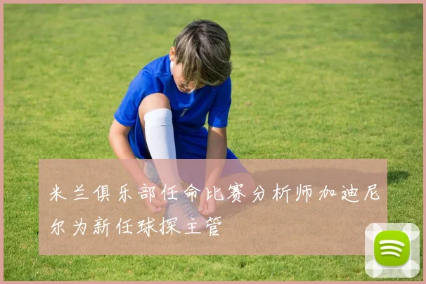 米兰俱乐部任命比赛分析师加迪尼尔为新任球探主管