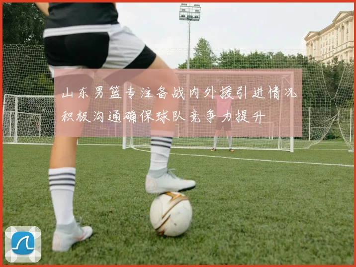 山东男篮专注备战内外援引进情况积极沟通确保球队竞争力提升