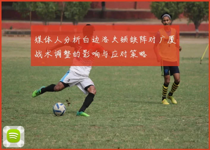 媒体人分析白边洛夫顿缺阵对广厦战术调整的影响与应对策略