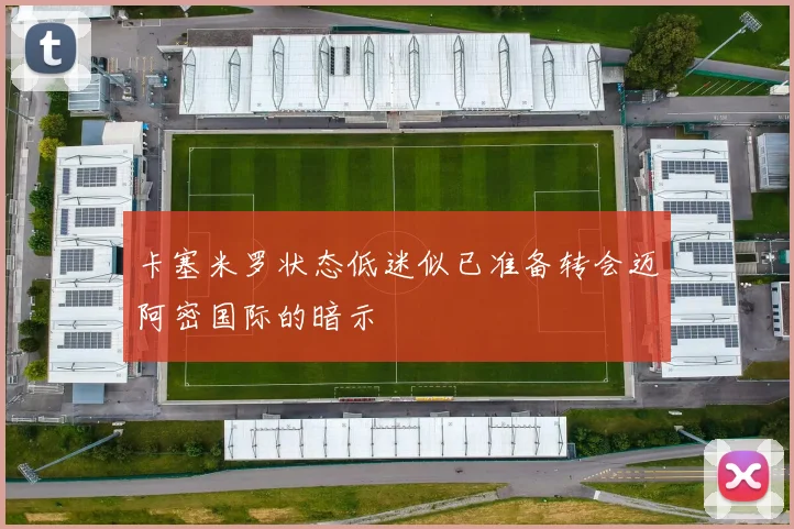 卡塞米罗状态低迷似已准备转会迈阿密国际的暗示