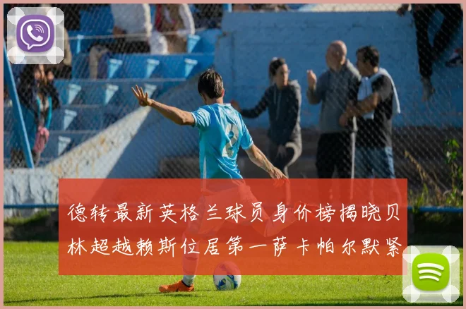 德转最新英格兰球员身价榜揭晓贝林超越赖斯位居第一萨卡帕尔默紧随其后