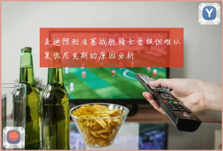麦迪预测活塞战胜骑士晋级但难以复仇尼克斯的原因分析