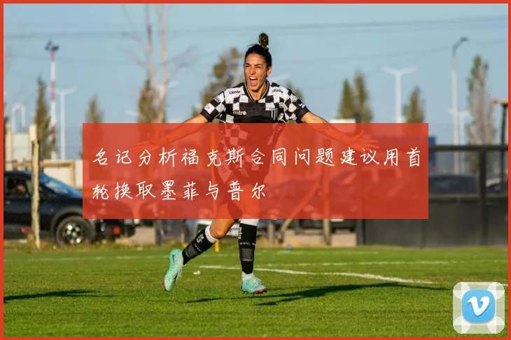 名记分析福克斯合同问题建议用首轮换取墨菲与普尔