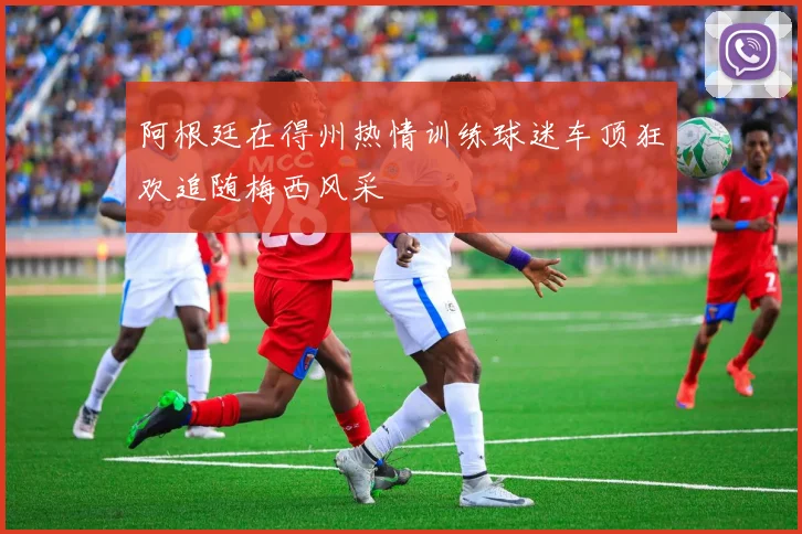阿根廷在得州热情训练球迷车顶狂欢追随梅西风采