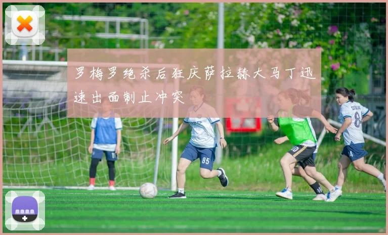 罗梅罗绝杀后狂庆萨拉赫大马丁迅速出面制止冲突