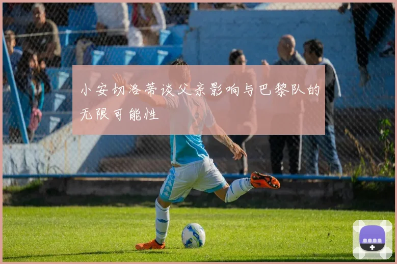小安切洛蒂谈父亲影响与巴黎队的无限可能性