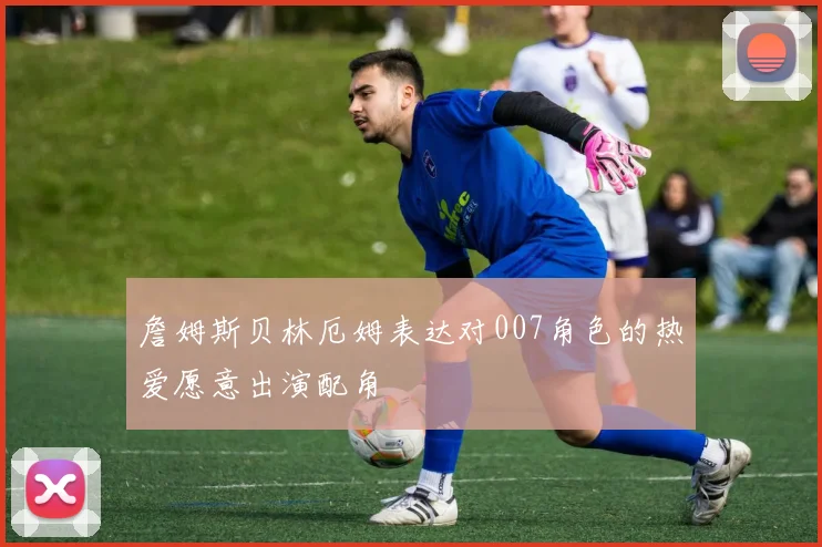 詹姆斯贝林厄姆表达对007角色的热爱愿意出演配角
